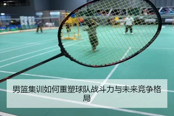男篮集训如何重塑球队战斗力与未来竞争格局