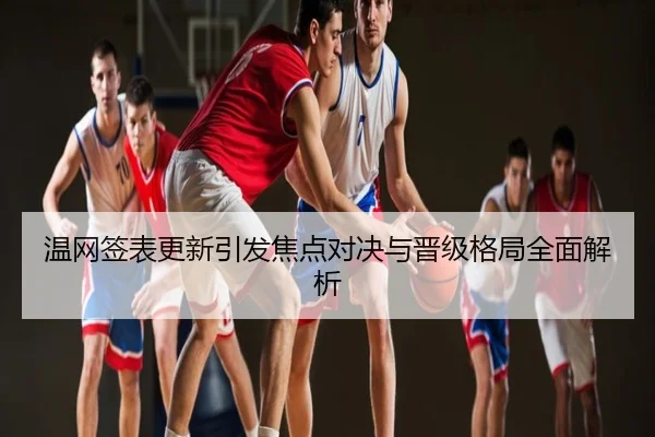 温网签表更新引发焦点对决与晋级格局全面解析