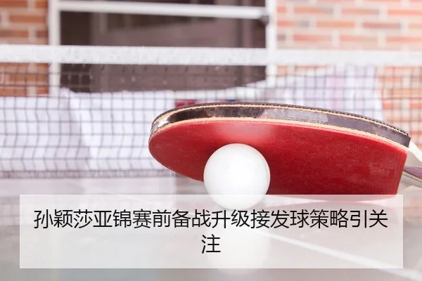 孙颖莎亚锦赛前备战升级接发球策略引关注