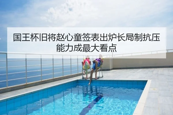 国王杯旧将赵心童签表出炉长局制抗压能力成最大看点